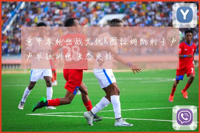 意甲本轮出战无忧K图拉姆凯利卡卢卢单独训练状态良好