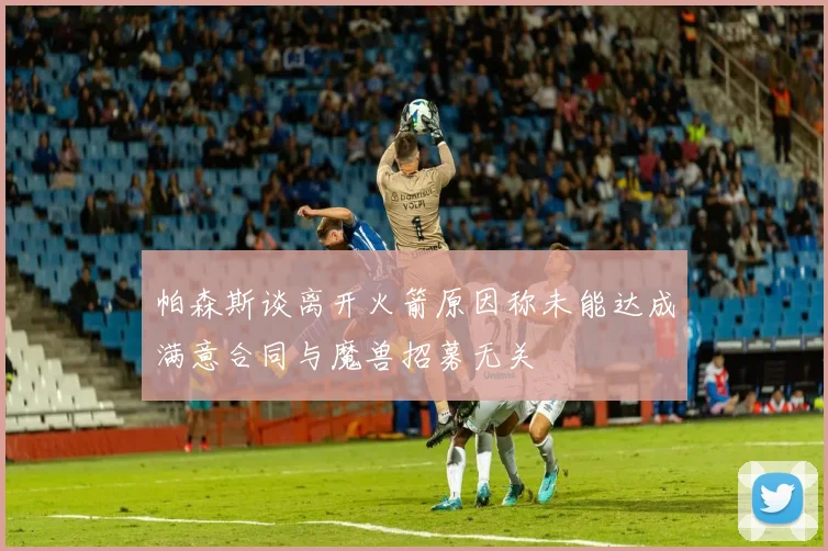 帕森斯谈离开火箭原因称未能达成满意合同与魔兽招募无关