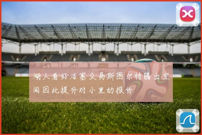 湖人看好活塞交易斯图尔特腾出空间因此提升对小里的报价