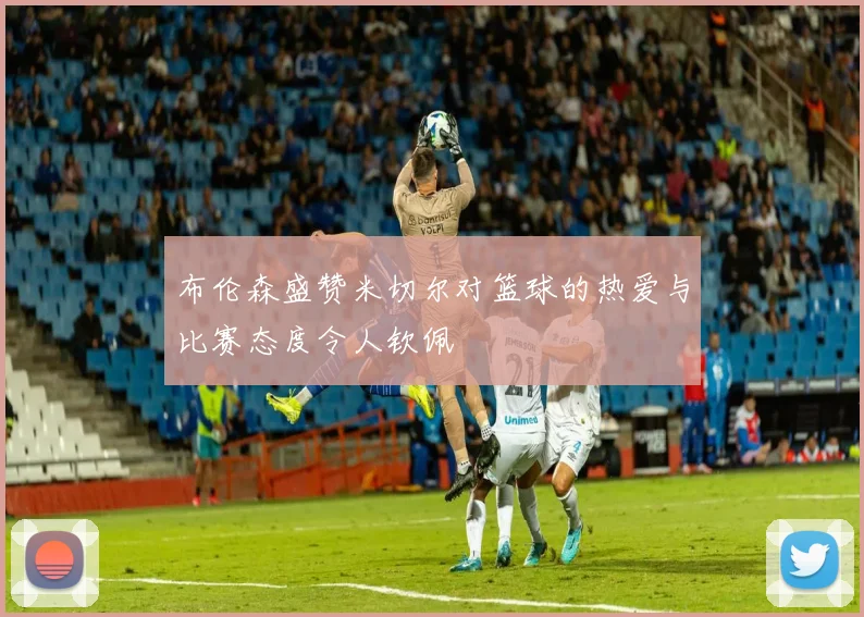 布伦森盛赞米切尔对篮球的热爱与比赛态度令人钦佩