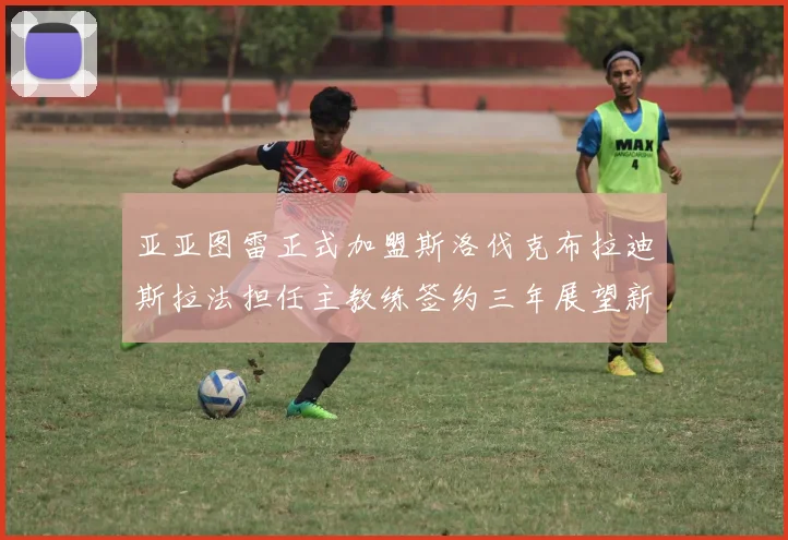 亚亚图雷正式加盟斯洛伐克布拉迪斯拉法担任主教练签约三年展望新篇章