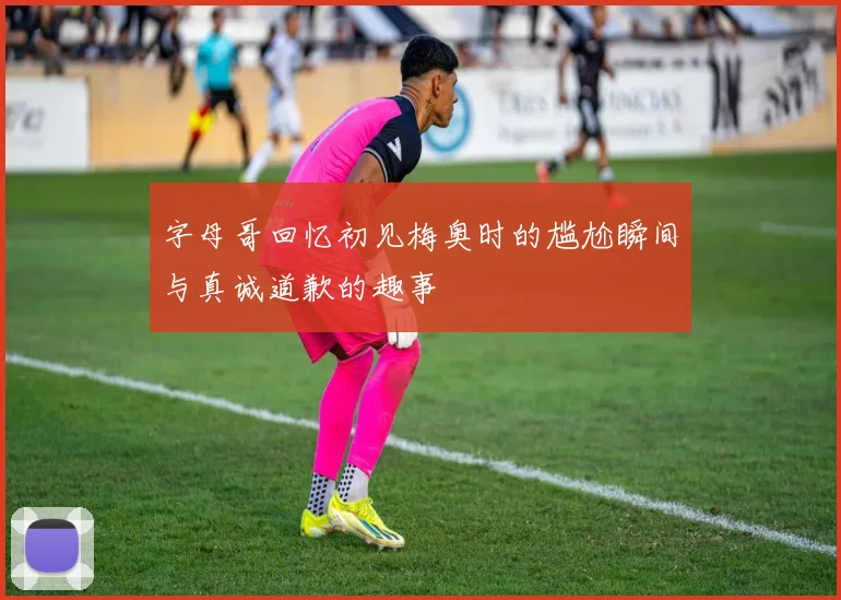 字母哥回忆初见梅奥时的尴尬瞬间与真诚道歉的趣事