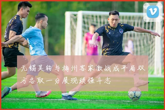 无锡吴钩与梅州客家激战成平局双方各取一分展现顽强斗志