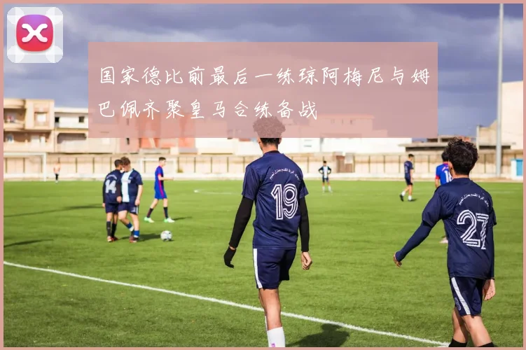 国家德比前最后一练琼阿梅尼与姆巴佩齐聚皇马合练备战