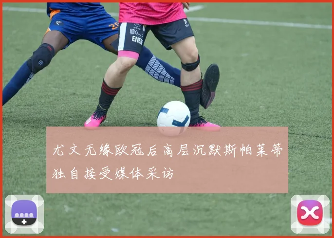 尤文无缘欧冠后高层沉默斯帕莱蒂独自接受媒体采访