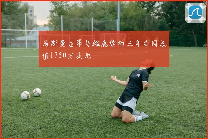 乌斯曼吉昂与雄鹿续约三年合同总值1750万美元