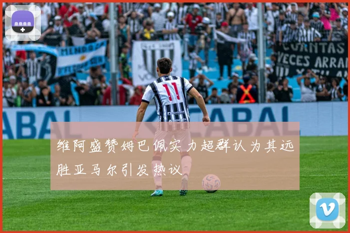 维阿盛赞姆巴佩实力超群认为其远胜亚马尔引发热议