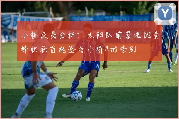 小桥交易分析：太阳队前景堪忧黄蜂收获首轮签与小桥A的告别