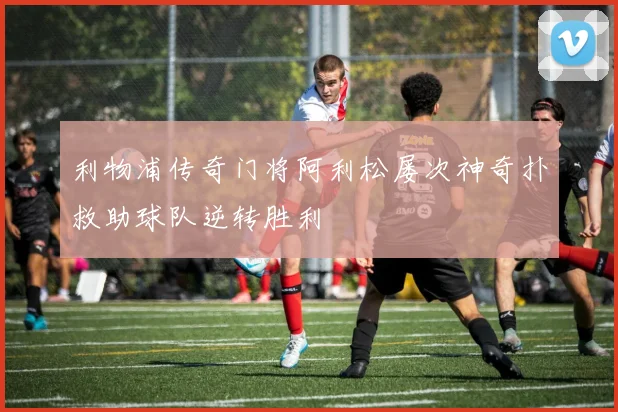利物浦传奇门将阿利松屡次神奇扑救助球队逆转胜利
