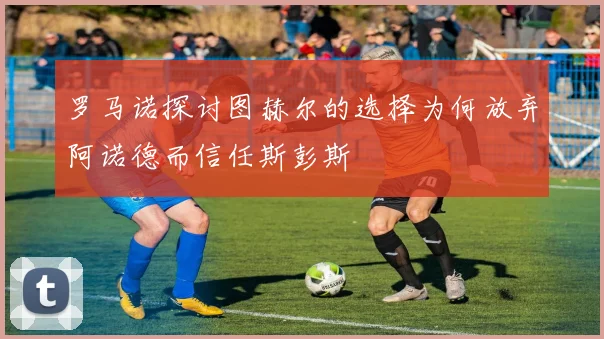 罗马诺探讨图赫尔的选择为何放弃阿诺德而信任斯彭斯