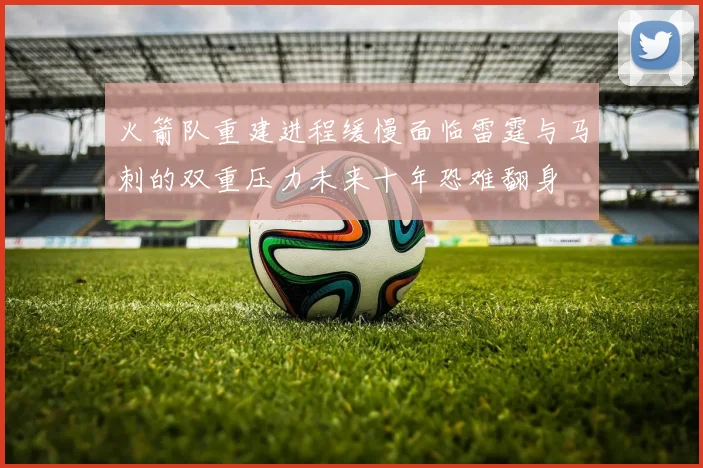 火箭队重建进程缓慢面临雷霆与马刺的双重压力未来十年恐难翻身
