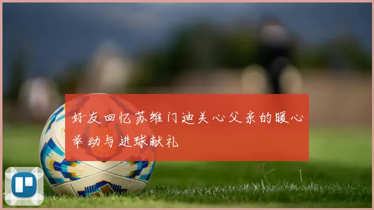 好友回忆苏维门迪关心父亲的暖心举动与进球献礼