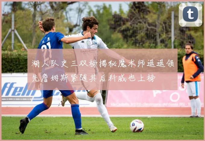 湖人队史三双榜揭秘魔术师遥遥领先詹姆斯紧随其后科威也上榜