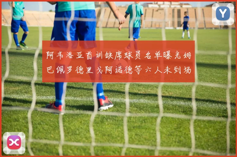 阿韦洛亚首训缺席球员名单曝光姆巴佩罗德里戈阿诺德等六人未到场
