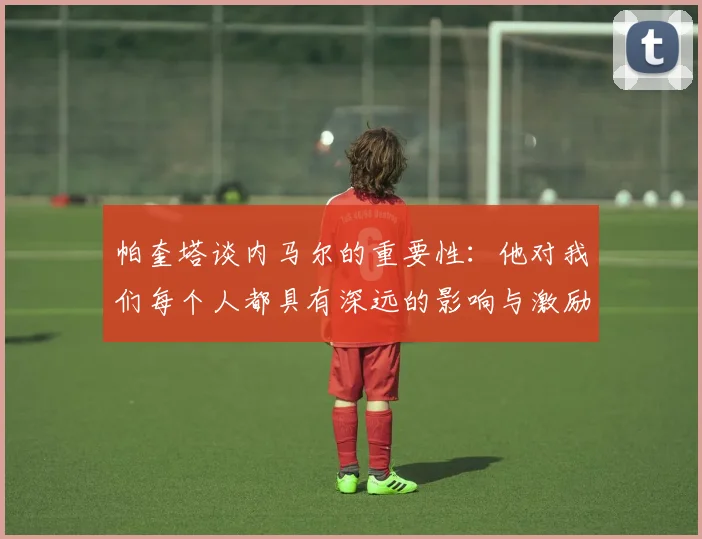 帕奎塔谈内马尔的重要性：他对我们每个人都具有深远的影响与激励