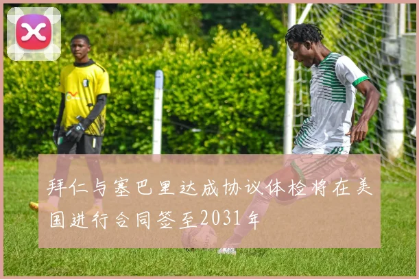 拜仁与塞巴里达成协议体检将在美国进行合同签至2031年