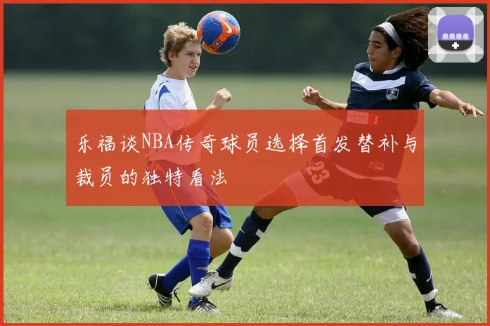 乐福谈NBA传奇球员选择首发替补与裁员的独特看法