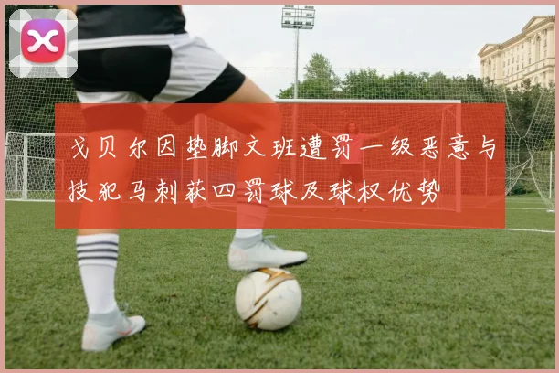 戈贝尔因垫脚文班遭罚一级恶意与技犯马刺获四罚球及球权优势